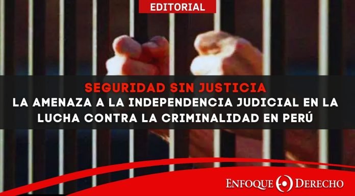 Editorial | Seguridad sin Justicia: La Amenaza a la Independencia Judicial en la lucha contra la Criminalidad en Perú